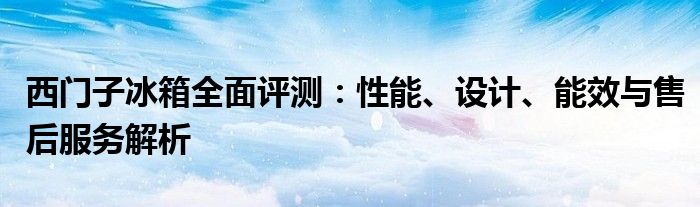 西门子冰箱全面评测：性能、设计、能效与售后服务解析