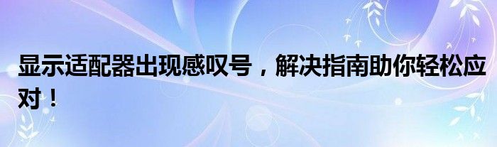 显示适配器出现感叹号，解决指南助你轻松应对！