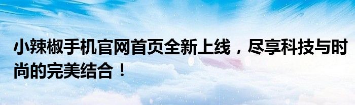 小辣椒手机官网首页全新上线，尽享科技与时尚的完美结合！