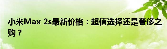 小米Max 2s最新价格：超值选择还是奢侈之购？