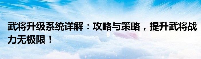 武将升级系统详解：攻略与策略，提升武将战力无极限！