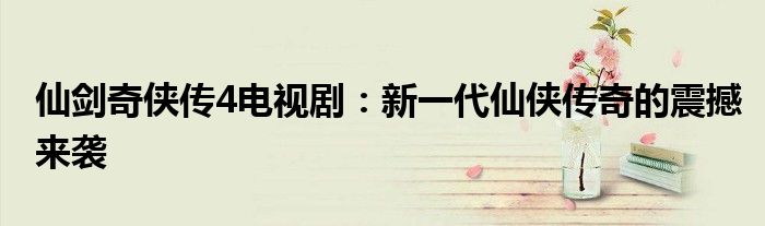 仙剑奇侠传4电视剧：新一代仙侠传奇的震撼来袭