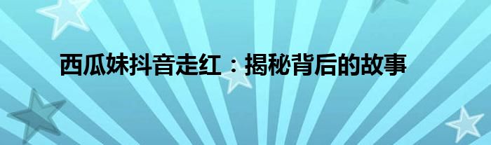西瓜妹抖音走红：揭秘背后的故事