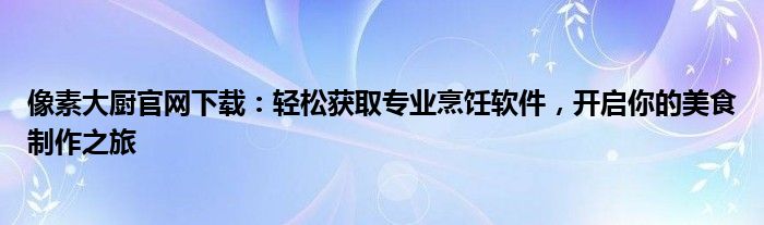 像素大厨官网下载：轻松获取专业烹饪软件，开启你的美食制作之旅