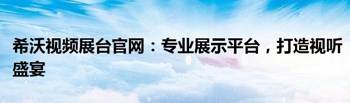 希沃视频展台官网：专业展示平台，打造视听盛宴