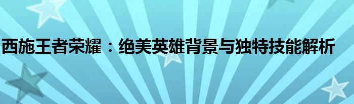 西施王者荣耀：绝美英雄背景与独特技能解析