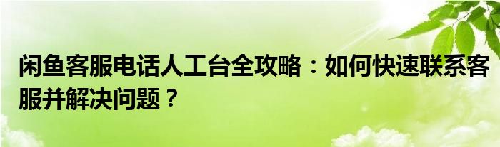 闲鱼客服电话人工台全攻略：如何快速联系客服并解决问题？