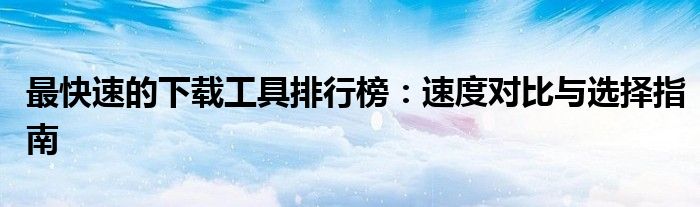 最快速的下载工具排行榜：速度对比与选择指南