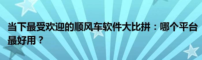 当下最受欢迎的顺风车软件大比拼：哪个平台最好用？