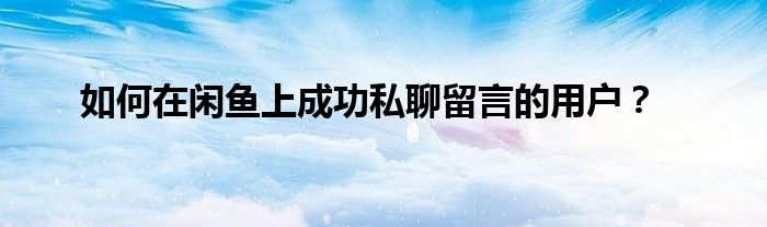 如何在闲鱼上成功私聊留言的用户？
