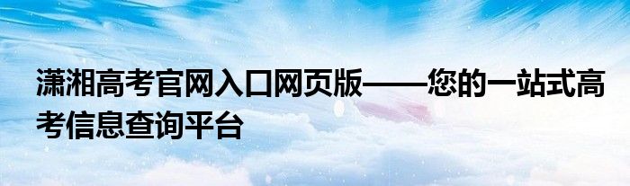 潇湘高考官网入口网页版——您的一站式高考信息查询平台