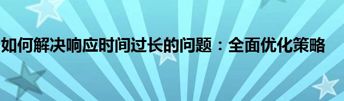 如何解决响应时间过长的问题：全面优化策略