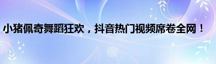 小猪佩奇舞蹈狂欢，抖音热门视频席卷全网！