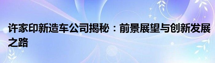 许家印新造车公司揭秘：前景展望与创新发展之路