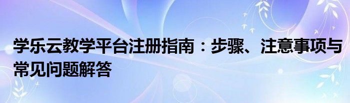 学乐云教学平台注册指南：步骤、注意事项与常见问题解答