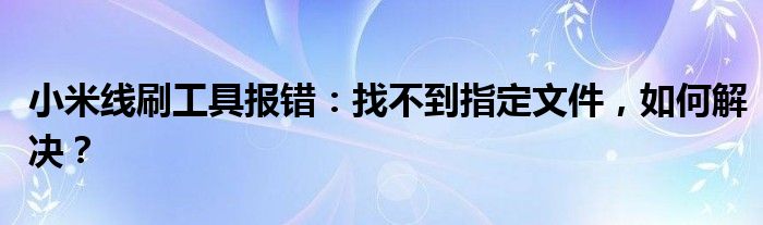 小米线刷工具报错：找不到指定文件，如何解决？