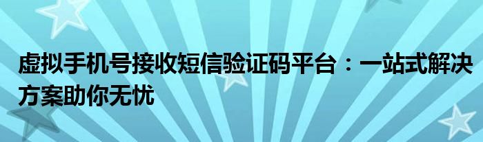 虚拟手机号接收短信验证码平台：一站式解决方案助你无忧