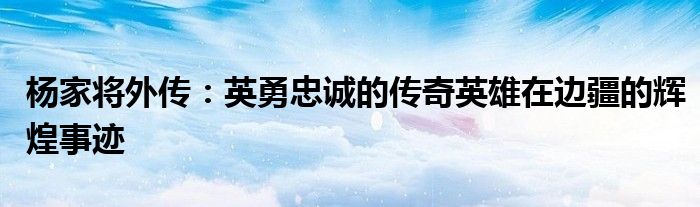 杨家将外传：英勇忠诚的传奇英雄在边疆的辉煌事迹
