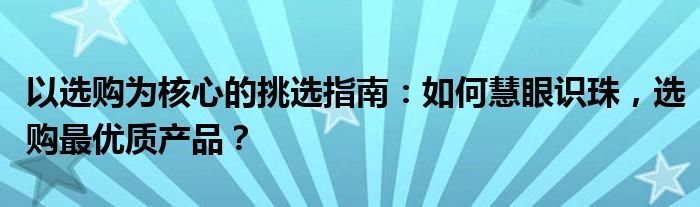以选购为核心的挑选指南：如何慧眼识珠，选购最优质产品？