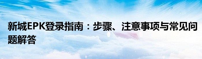 新城EPK登录指南：步骤、注意事项与常见问题解答