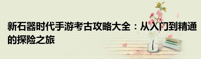 新石器时代手游考古攻略大全：从入门到精通的探险之旅