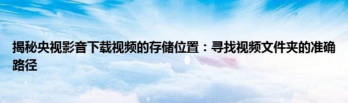揭秘央视影音下载视频的存储位置：寻找视频文件夹的准确路径