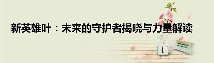 新英雄叶：未来的守护者揭晓与力量解读