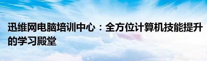 迅维网电脑培训中心：全方位计算机技能提升的学习殿堂