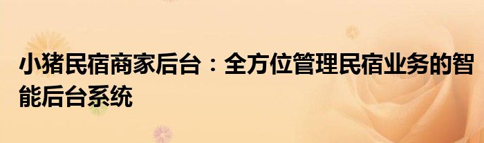 小猪民宿商家后台：全方位管理民宿业务的智能后台系统