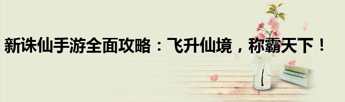 新诛仙手游全面攻略：飞升仙境，称霸天下！