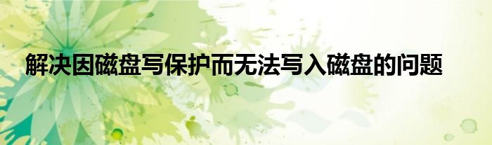解决因磁盘写保护而无法写入磁盘的问题