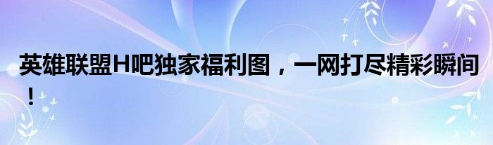 英雄联盟H吧独家福利图，一网打尽精彩瞬间！