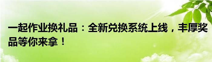 一起作业换礼品：全新兑换系统上线，丰厚奖品等你来拿！