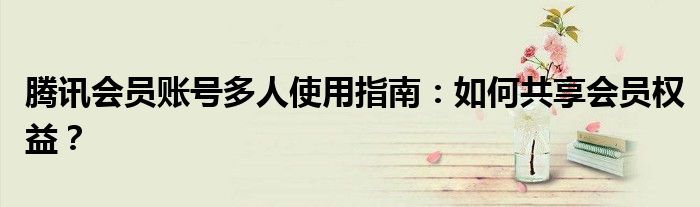 腾讯会员账号多人使用指南：如何共享会员权益？