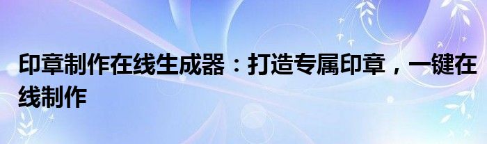 印章制作在线生成器：打造专属印章，一键在线制作