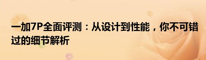 一加7P全面评测：从设计到性能，你不可错过的细节解析