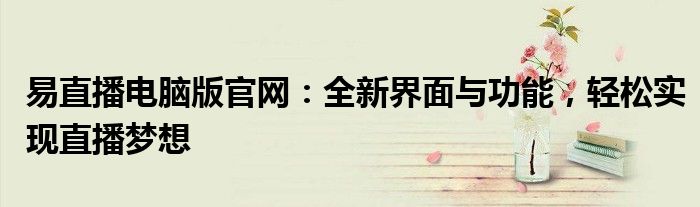 易直播电脑版官网：全新界面与功能，轻松实现直播梦想