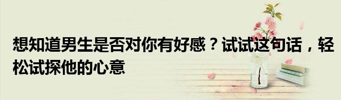 想知道男生是否对你有好感？试试这句话，轻松试探他的心意