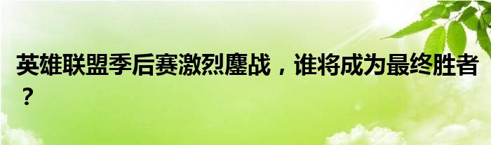 英雄联盟季后赛激烈鏖战，谁将成为最终胜者？