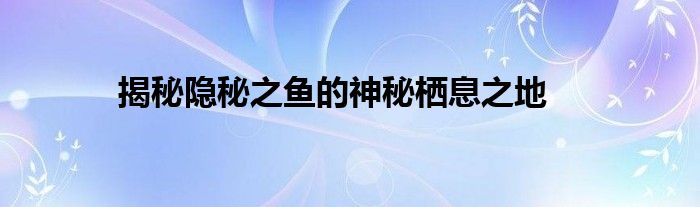 揭秘隐秘之鱼的神秘栖息之地