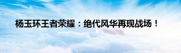杨玉环王者荣耀：绝代风华再现战场！