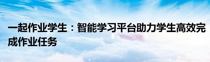 一起作业学生：智能学习平台助力学生高效完成作业任务