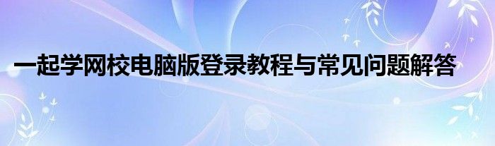 一起学网校电脑版登录教程与常见问题解答