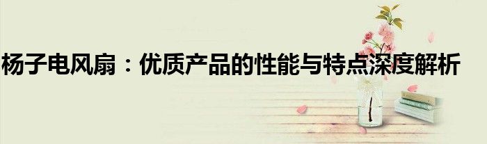 杨子电风扇：优质产品的性能与特点深度解析