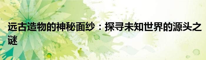 远古造物的神秘面纱：探寻未知世界的源头之谜