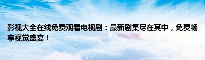 影视大全在线免费观看电视剧：最新剧集尽在其中，免费畅享视觉盛宴！