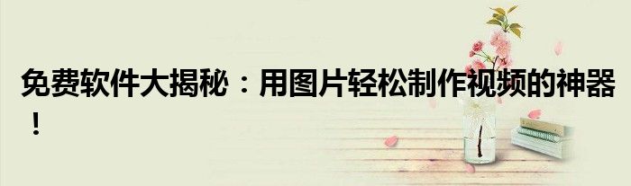 免费软件大揭秘：用图片轻松制作视频的神器！