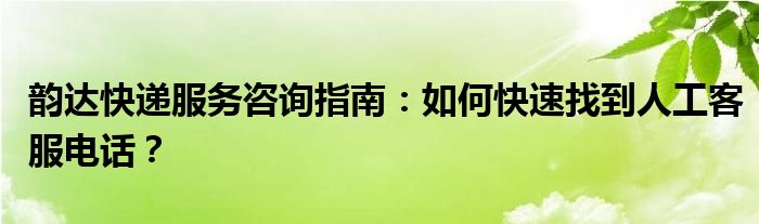 韵达快递服务咨询指南：如何快速找到人工客服电话？