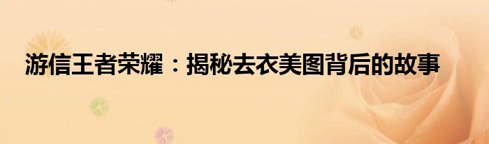 游信王者荣耀：揭秘去衣美图背后的故事