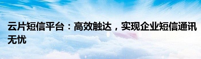 云片短信平台：高效触达，实现企业短信通讯无忧